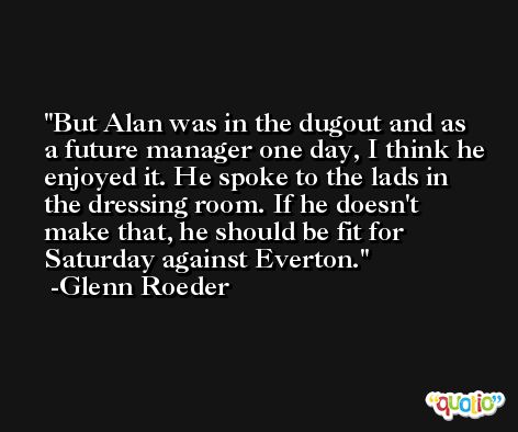 But Alan was in the dugout and as a future manager one day, I think he enjoyed it. He spoke to the lads in the dressing room. If he doesn't make that, he should be fit for Saturday against Everton. -Glenn Roeder