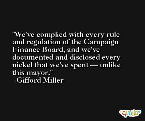 We've complied with every rule and regulation of the Campaign Finance Board, and we've documented and disclosed every nickel that we've spent — unlike this mayor. -Gifford Miller