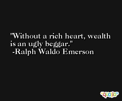 Without a rich heart, wealth is an ugly beggar. -Ralph Waldo Emerson