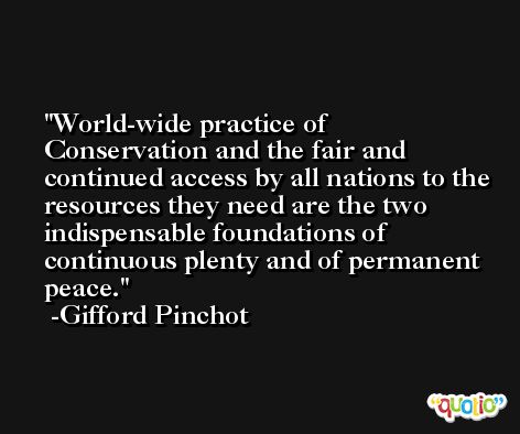World-wide practice of Conservation and the fair and continued access by all nations to the resources they need are the two indispensable foundations of continuous plenty and of permanent peace. -Gifford Pinchot