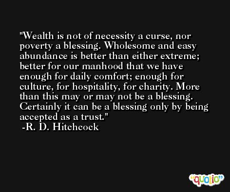 Wealth is not of necessity a curse, nor poverty a blessing. Wholesome and easy abundance is better than either extreme; better for our manhood that we have enough for daily comfort; enough for culture, for hospitality, for charity. More than this may or may not be a blessing. Certainly it can be a blessing only by being accepted as a trust. -R. D. Hitchcock