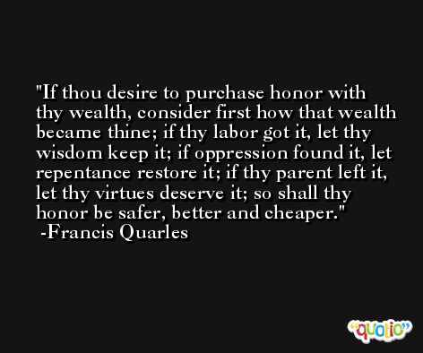 If thou desire to purchase honor with thy wealth, consider first how that wealth became thine; if thy labor got it, let thy wisdom keep it; if oppression found it, let repentance restore it; if thy parent left it, let thy virtues deserve it; so shall thy honor be safer, better and cheaper. -Francis Quarles
