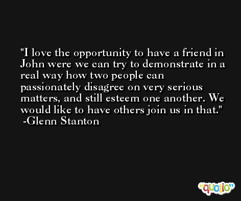 I love the opportunity to have a friend in John were we can try to demonstrate in a real way how two people can passionately disagree on very serious matters, and still esteem one another. We would like to have others join us in that. -Glenn Stanton
