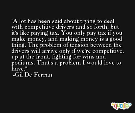 A lot has been said about trying to deal with competitive drivers and so forth, but it's like paying tax. You only pay tax if you make money, and making money is a good thing. The problem of tension between the drivers will arrive only if we're competitive, up at the front, fighting for wins and podiums. That's a problem I would love to have. -Gil De Ferran