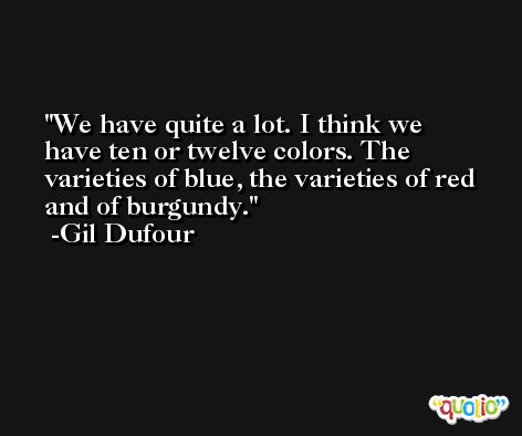 We have quite a lot. I think we have ten or twelve colors. The varieties of blue, the varieties of red and of burgundy. -Gil Dufour