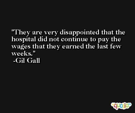 They are very disappointed that the hospital did not continue to pay the wages that they earned the last few weeks. -Gil Gall
