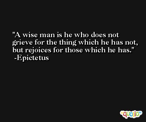 A wise man is he who does not grieve for the thing which he has not, but rejoices for those which he has. -Epictetus