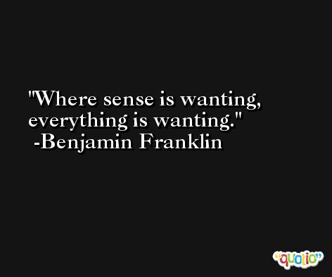 Where sense is wanting, everything is wanting. -Benjamin Franklin