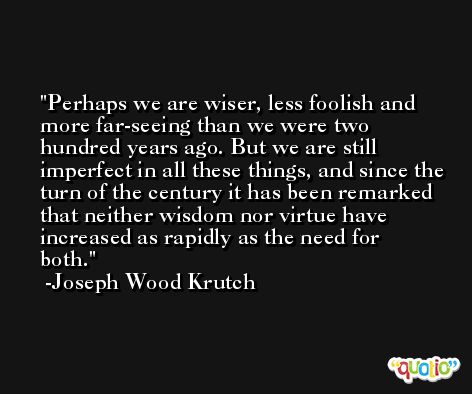 Perhaps we are wiser, less foolish and more far-seeing than we were two hundred years ago. But we are still imperfect in all these things, and since the turn of the century it has been remarked that neither wisdom nor virtue have increased as rapidly as the need for both. -Joseph Wood Krutch