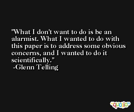 What I don't want to do is be an alarmist. What I wanted to do with this paper is to address some obvious concerns, and I wanted to do it scientifically. -Glenn Telling