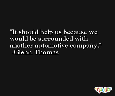 It should help us because we would be surrounded with another automotive company. -Glenn Thomas