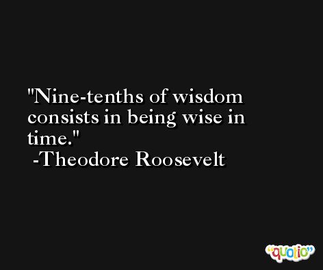 Nine-tenths of wisdom consists in being wise in time. -Theodore Roosevelt