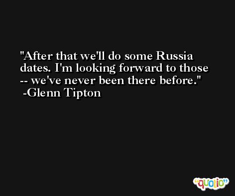 After that we'll do some Russia dates. I'm looking forward to those -- we've never been there before. -Glenn Tipton