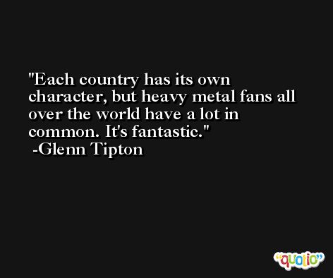 Each country has its own character, but heavy metal fans all over the world have a lot in common. It's fantastic. -Glenn Tipton