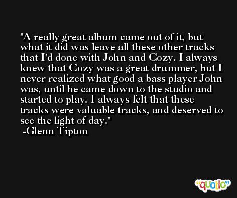 A really great album came out of it, but what it did was leave all these other tracks that I'd done with John and Cozy. I always knew that Cozy was a great drummer, but I never realized what good a bass player John was, until he came down to the studio and started to play. I always felt that these tracks were valuable tracks, and deserved to see the light of day. -Glenn Tipton