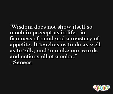 Wisdom does not show itself so much in precept as in life - in firmness of mind and a mastery of appetite. It teaches us to do as well as to talk; and to make our words and actions all of a color. -Seneca