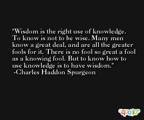 Wisdom is the right use of knowledge. To know is not to be wise. Many men know a great deal, and are all the greater fools for it. There is no fool so great a fool as a knowing fool. But to know how to use knowledge is to have wisdom. -Charles Haddon Spurgeon