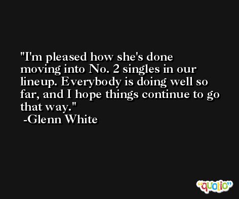 I'm pleased how she's done moving into No. 2 singles in our lineup. Everybody is doing well so far, and I hope things continue to go that way. -Glenn White