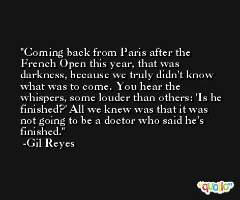 Coming back from Paris after the French Open this year, that was darkness, because we truly didn't know what was to come. You hear the whispers, some louder than others: 'Is he finished?' All we knew was that it was not going to be a doctor who said he's finished. -Gil Reyes