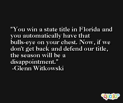 You win a state title in Florida and you automatically have that bulls-eye on your chest. Now, if we don't get back and defend our title, the season will be a disappointment. -Glenn Witkowski