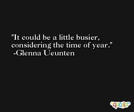 It could be a little busier, considering the time of year. -Glenna Ueunten