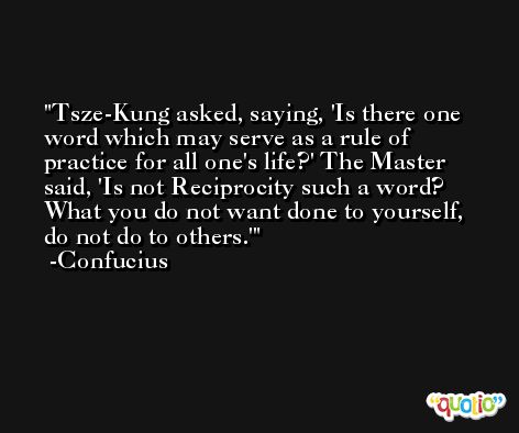 Tsze-Kung asked, saying, 'Is there one word which may serve as a rule of practice for all one's life?' The Master said, 'Is not Reciprocity such a word? What you do not want done to yourself, do not do to others.' -Confucius