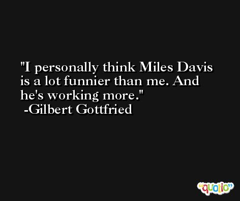 I personally think Miles Davis is a lot funnier than me. And he's working more. -Gilbert Gottfried