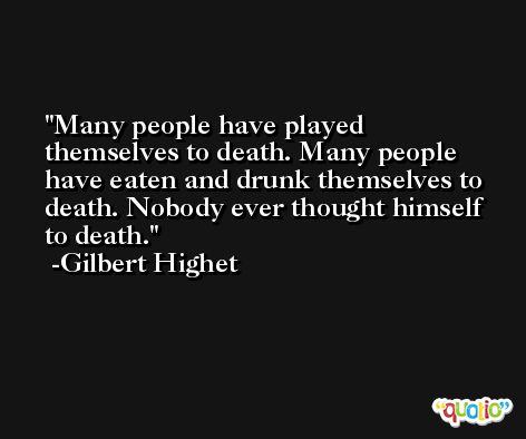 Many people have played themselves to death. Many people have eaten and drunk themselves to death. Nobody ever thought himself to death. -Gilbert Highet