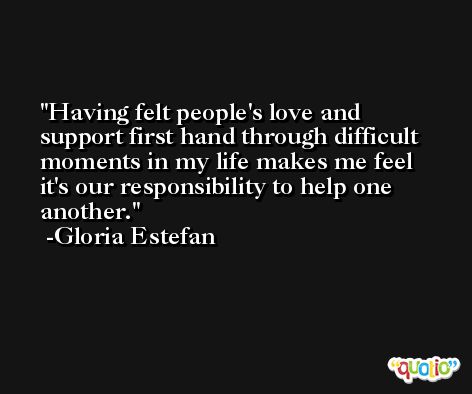 Having felt people's love and support first hand through difficult moments in my life makes me feel it's our responsibility to help one another. -Gloria Estefan