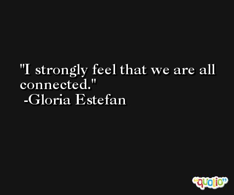 I strongly feel that we are all connected. -Gloria Estefan