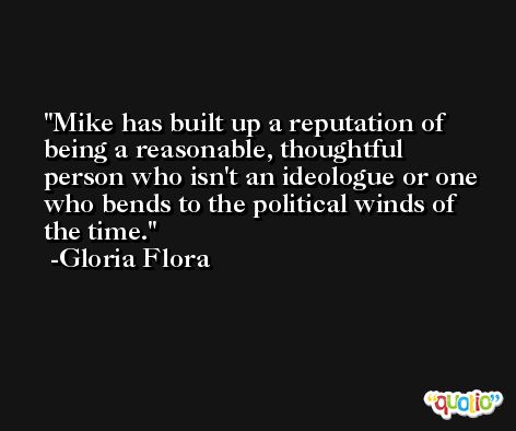 Mike has built up a reputation of being a reasonable, thoughtful person who isn't an ideologue or one who bends to the political winds of the time. -Gloria Flora