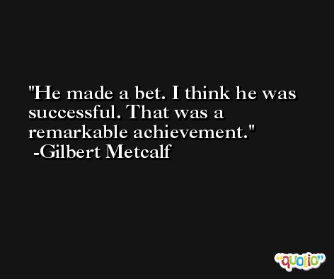 He made a bet. I think he was successful. That was a remarkable achievement. -Gilbert Metcalf