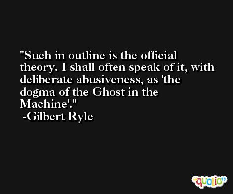 Such in outline is the official theory. I shall often speak of it, with deliberate abusiveness, as 'the dogma of the Ghost in the Machine'. -Gilbert Ryle