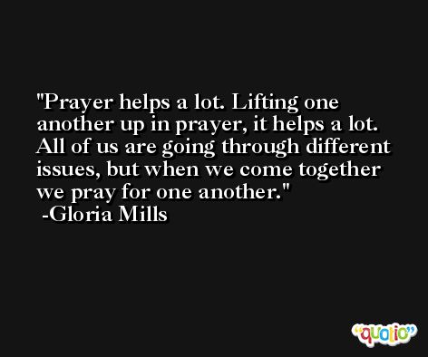 Prayer helps a lot. Lifting one another up in prayer, it helps a lot. All of us are going through different issues, but when we come together we pray for one another. -Gloria Mills