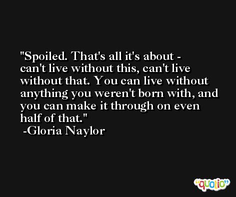 Spoiled. That's all it's about - can't live without this, can't live without that. You can live without anything you weren't born with, and you can make it through on even half of that. -Gloria Naylor