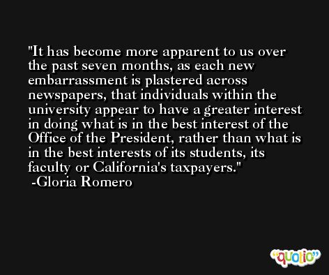 It has become more apparent to us over the past seven months, as each new embarrassment is plastered across newspapers, that individuals within the university appear to have a greater interest in doing what is in the best interest of the Office of the President, rather than what is in the best interests of its students, its faculty or California's taxpayers. -Gloria Romero