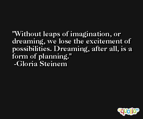 Without leaps of imagination, or dreaming, we lose the excitement of possibilities. Dreaming, after all, is a form of planning. -Gloria Steinem