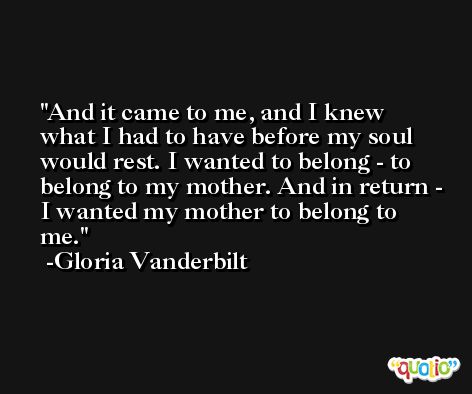 And it came to me, and I knew what I had to have before my soul would rest. I wanted to belong - to belong to my mother. And in return - I wanted my mother to belong to me. -Gloria Vanderbilt