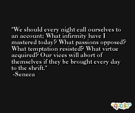 We should every night call ourselves to an account; What infirmity have I mastered today? What passions opposed? What temptation resisted? What virtue acquired? Our vices will abort of themselves if they be brought every day to the shrift. -Seneca