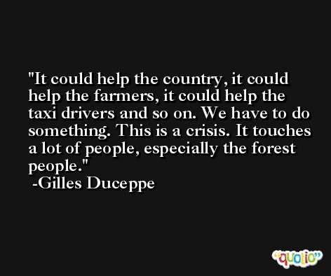 It could help the country, it could help the farmers, it could help the taxi drivers and so on. We have to do something. This is a crisis. It touches a lot of people, especially the forest people. -Gilles Duceppe