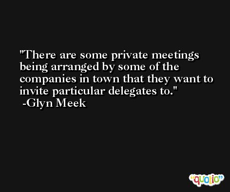 There are some private meetings being arranged by some of the companies in town that they want to invite particular delegates to. -Glyn Meek