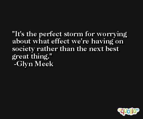 It's the perfect storm for worrying about what effect we're having on society rather than the next best great thing. -Glyn Meek