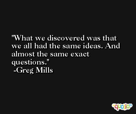 What we discovered was that we all had the same ideas. And almost the same exact questions. -Greg Mills