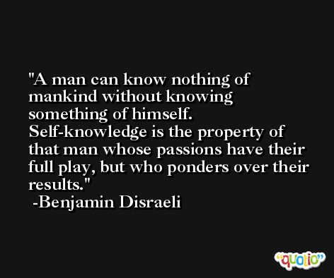 A man can know nothing of mankind without knowing something of himself. Self-knowledge is the property of that man whose passions have their full play, but who ponders over their results. -Benjamin Disraeli