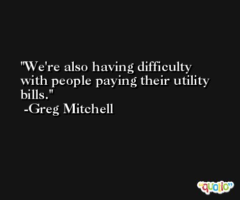 We're also having difficulty with people paying their utility bills. -Greg Mitchell