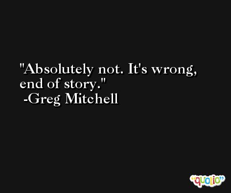 Absolutely not. It's wrong, end of story. -Greg Mitchell