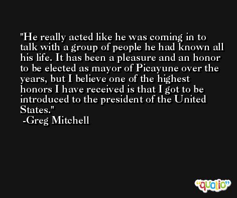 He really acted like he was coming in to talk with a group of people he had known all his life. It has been a pleasure and an honor to be elected as mayor of Picayune over the years, but I believe one of the highest honors I have received is that I got to be introduced to the president of the United States. -Greg Mitchell