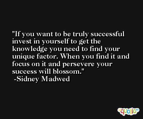 If you want to be truly successful invest in yourself to get the knowledge you need to find your unique factor. When you find it and focus on it and persevere your success will blossom. -Sidney Madwed
