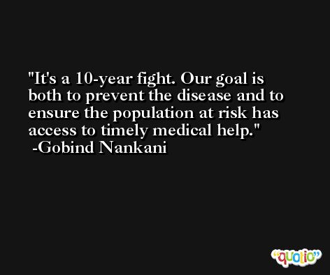 It's a 10-year fight. Our goal is both to prevent the disease and to ensure the population at risk has access to timely medical help. -Gobind Nankani