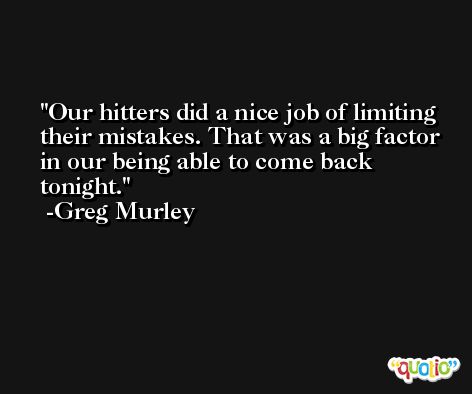 Our hitters did a nice job of limiting their mistakes. That was a big factor in our being able to come back tonight. -Greg Murley